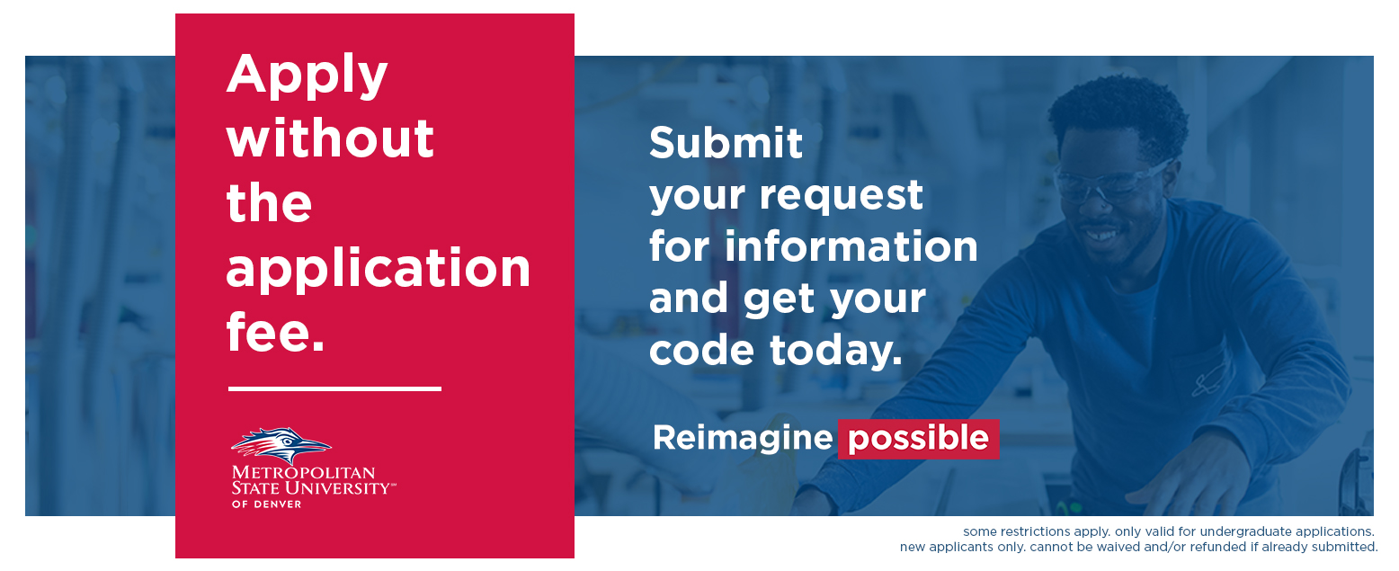 Apply without the application fee. Metropolitan State University of Denver. Sbmit your request for information and get your code today. Reimagine Possible. some restrictions apply. only valid for undergraduate pplications. new applicants only. cannot be waived and/or refunded if already submitted.